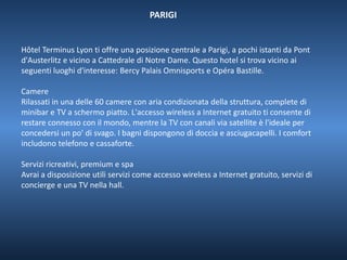 PARIGI 
Hôtel Terminus Lyon ti offre una posizione centrale a Parigi, a pochi istanti da Pont 
d'Austerlitz e vicino a Cattedrale di Notre Dame. Questo hotel si trova vicino ai 
seguenti luoghi d'interesse: Bercy Palais Omnisports e Opéra Bastille. 
Camere 
Rilassati in una delle 60 camere con aria condizionata della struttura, complete di 
minibar e TV a schermo piatto. L'accesso wireless a Internet gratuito ti consente di 
restare connesso con il mondo, mentre la TV con canali via satellite è l'ideale per 
concedersi un po' di svago. I bagni dispongono di doccia e asciugacapelli. I comfort 
includono telefono e cassaforte. 
Servizi ricreativi, premium e spa 
Avrai a disposizione utili servizi come accesso wireless a Internet gratuito, servizi di 
concierge e una TV nella hall. 
 