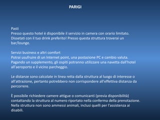 PARIGI 
Pasti 
Presso questo hotel è disponibile il servizio in camera con orario limitato. 
Dissetati con il tuo drink preferito! Presso questa struttura troverai un 
bar/lounge. 
Servizi business e altri comfort 
Potrai usufruire di un Internet point, una postazione PC e cambio valuta. 
Pagando un supplemento, gli ospiti potranno utilizzare una navetta dall'hotel 
all'aeroporto e il vicino parcheggio. 
Le distanze sono calcolate in linea retta dalla struttura al luogo di interesse o 
all'attrazione, pertanto potrebbero non corrispondere all'effettiva distanza da 
percorrere. 
È possibile richiedere camere attigue o comunicanti (previa disponibilità) 
contattando la struttura al numero riportato nella conferma della prenotazione. 
Nella struttura non sono ammessi animali, inclusi quelli per l'assistenza ai 
disabili. 
 