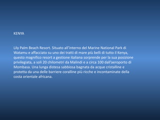 KENYA 
Lily Palm Beach Resort. Situato all’interno del Marine National Park di 
Watamu e affacciato su uno dei tratti di mare più belli di tutto il Kenya, 
questo magnifico resort a gestione italiana sorprende per la sua posizione 
privilegiata, a soli 20 chilometri da Malindi e a circa 100 dall’aeroporto di 
Mombasa. Una lunga distesa sabbiosa bagnata da acque cristalline e 
protetta da una delle barriere coralline più ricche e incontaminate della 
costa orientale africana. 
 