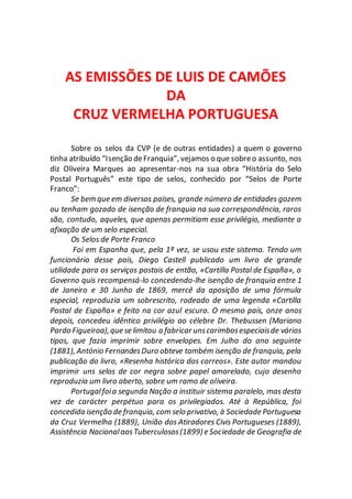 AS EMISSÕES DE LUIS DE CAMÕES
DA
CRUZ VERMELHA PORTUGUESA
Sobre os selos da CVP (e de outras entidades) a quem o governo
tinha atribuído “Isenção deFranquia”, vejamos o que sobreo assunto, nos
diz Oliveira Marques ao apresentar-nos na sua obra “História do Selo
Postal Português” este tipo de selos, conhecido por “Selos de Porte
Franco”:
Se bem que em diversos países, grande número de entidades gozem
ou tenham gozado de isenção de franquia na sua correspondência, raros
são, contudo, aqueles, que apenas permitiam esse privilégio, mediante a
afixação de um selo especial.
Os Selos de Porte Franco
Foi em Espanha que, pela 1ª vez, se usou este sistema. Tendo um
funcionário desse país, Diego Castell publicado um livro de grande
utilidade para os serviços postais de então, «Cartilla Postal de España», o
Governo quis recompensá-lo concedendo-lhe isenção de franquia entre 1
de Janeiro e 30 Junho de 1869, mercê da aposição de uma fórmula
especial, reproduzia um sobrescrito, rodeado de uma legenda «Cartilla
Postal de España» e feito na cor azul escuro. O mesmo país, onze anos
depois, concedeu idêntico privilégio ao célebre Dr. Thebussen (Mariano
Pardo Figueiroa),que se limitou a fabricar unscarimbosespeciaisde vários
tipos, que fazia imprimir sobre envelopes. Em Julho do ano seguinte
(1881), António FernandesDuro obteve também isenção de franquia, pela
publicação do livro, «Resenha histórica dos correos». Este autor mandou
imprimir uns selos de cor negra sobre papel amarelado, cujo desenho
reproduzia um livro aberto, sobre um ramo de oliveira.
Portugalfoia segunda Nação a instituir sistema paralelo, mas desta
vez de carácter perpétuo para os privilegiados. Até à República, foi
concedida isenção de franquia, com selo privativo, à Sociedade Portuguesa
da Cruz Vermelha (1889), União dos Atiradores Civis Portugueses (1889),
Assistência NacionalaosTuberculosos(1899) e Sociedade de Geografia de
 