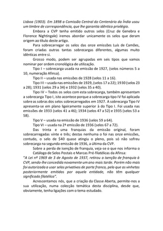 Lisboa (1903). Em 1898 a Comissão Central do Centenário da Índia usou
um timbre de correspondência, que lhe garantia idêntico privilégio.
Embora a CVP tenha emitido outros selos (Cruz de Genebra e
Florence Nightingale) iremos abordar unicamente os selos que deram
origem ao título deste artigo.
Para sobrecarregar os selos das onze emissões Luís de Camões,
foram criadas outras tantas sobrecargas diferentes, algumas muito
idênticas entre si.
Grosso modo, podem ser agrupadas em seis tipos que vamos
nominar por ordem cronológica de utilização.
Tipo I – sobrecarga usada na emissão de 1927, (selos números 5 a
10, numeração Afinsa).
Tipo II – usada nas emissões de 1928 (selos 11 a 16).
Tipo III –usada nas emissões de 1929, (selos 17 a 22); 1930 (selos 23
a 28); 1931 (selos 29 a 34) e 1932 (selos 35 a 40).
Tipo IV – Todos os selos com esta sobrecarga, também apresentam
a sobrecarga Tipo I, isto acontece porque a sobrecarga tipo IV foi aplicada
sobreas sobras dos selos sobrecarregados em 1927. A sobrecarga Tipo IV
apresenta-se em plano ligeiramente superior à do Tipo I. Foi usada nas
emissões de 1933 (selos 41 a 46); 1934 (selos 47 a 52) e 1935 (selos 53 a
58).
Tipo V – usada na emissão de 1936 (selos 59 a 64).
Tipo VI – usada na 2ª emissão de 1936 (selos 67 a 72).
Das trinta e uma franquias da emissão original, foram
sobrecarregadas vinte e três; destas nenhuma o foi nas onze emissões,
contudo, o selo de $40 quase atingiu o pleno, pois só não sofreu
sobrecarga na segunda emissão de 1936, a última da CVP.
Sobre a perda de isenção de franquia, veja-se o que nos informa o
Catálogo de Selos Postais e Marcas Pré-filatélicas da Afinsa:
“A Lei nº 1969 de 3 de Agosto de 1937, retirou a isenção de franquia à
CVP, sendo-lhe concedida novamente um ano mais tarde. Porém não mais
foi autorizada a usar selos privativos de porte franco, pelo que as vinhetas
posteriormente emitidas por aquela entidade, não têm qualquer
significado filatélico”.
Acrescentamos nós, que a criação da Classe Aberta, permite-nos a
sua utilização, numa colecção temática desta disciplina, desde que,
obviamente, tenha ligações com o tema estudado.
 