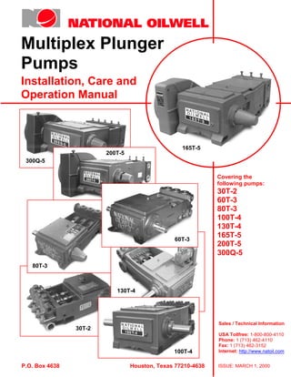 Multiplex Plunger
Pumps
Installation, Care and
Operation Manual
Sales / Technical Information
USA Tollfree: 1-800-800-4110
Phone: 1 (713) 462-4110
Fax: 1 (713) 462-3152
Internet: http://www.natoil.com
P.O. Box 4638 Houston, Texas 77210-4638
Covering the
following pumps:
30T-2
60T-3
80T-3
100T-4
130T-4
165T-5
200T-5
300Q-5
ISSUE: MARCH 1, 2000
300Q-5
30T-2
80T-3
200T-5
60T-3
100T-4
130T-4
165T-5
Index
Print
Next
Main Index
 