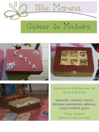 Caixas de Madeira




       Dispomos de diversas cores de
             verniz e de tintas

        Aplicações. variáveis, stencil,
      decalque, guardanapo, apliques,
           massa modelas, gesso
              Preço: Variável
          (entre os 7,5€ e os 15€)
 
