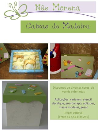 Caixas de Madeira




       Dispomos de diversas cores de
             verniz e de tintas

        Aplicações. variáveis, stencil,
      decalque, guardanapo, apliques,
           massa modelas, gesso
              Preço: Variável
          (entre os 7,5€ e os 25€)
 