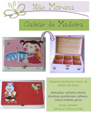 Caixas de Madeira




       Dispomos de diversas cores de
             verniz e de tintas

        Aplicações. variáveis, stencil,
      decalque, guardanapo, apliques,
           massa modelas, gesso
              Preço: Variável
          (entre os 7,5€ e os 15€)
 