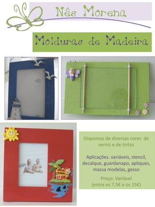 Molduras de Madeira




        Dispomos de diversas cores de
              verniz e de tintas

         Aplicações. variáveis, stencil,
       decalque, guardanapo, apliques,
            massa modelas, gesso
               Preço: Variável
           (entre os 7,5€ e os 15€)
 