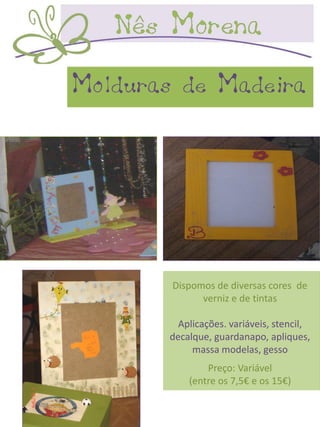 Molduras de Madeira




        Dispomos de diversas cores de
              verniz e de tintas

         Aplicações. variáveis, stencil,
       decalque, guardanapo, apliques,
            massa modelas, gesso
               Preço: Variável
           (entre os 7,5€ e os 15€)
 
