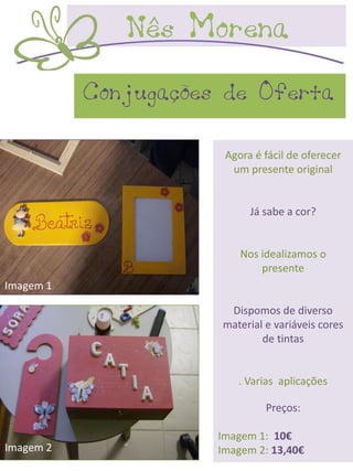 Conjugações de Oferta

                       Agora é fácil de oferecer
                        um presente original


                            Já sabe a cor?


                          Nos idealizamos o
                              presente
Imagem 1

                       Dispomos de diverso
                      material e variáveis cores
                              de tintas


                         . Varias aplicações

                               Preços:

                      Imagem 1: 10€
Imagem 2              Imagem 2: 13,40€
 