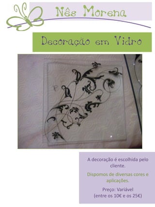 Decoração em Vidro




        A decoração é escolhida pelo
                  cliente.
        Dispomos de diversas cores e
               aplicações.
               Preço: Variável
           (entre os 10€ e os 25€)
 