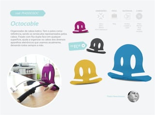 DIMENSÕES       PESO     MATERIAIS    CORES
    cod. PH0003OC


Octocable                                                                120 x
                                                                         100 x
                                                                        30mm
                                                                                      90g       Acrílico
                                                                                               cortado a
                                                                                                 Laser
                                                                                                            Preto
                                                                                                           Branco
                                                                                                            Azul
                                                                     4mm espessura                          Roxo
Organizador de cabos lúdico. Tem o polvo como                                                              Amarelo
referência, sendo os tentáculos representados pelos

superfície, ajuda a organizar os cabos dos diversos
aparelhos eletrônicos que usamos atualmente,
deixando todos sempre a mão.                          R$   1 1 ,58




                                                                                 Pedro Nascimento
 