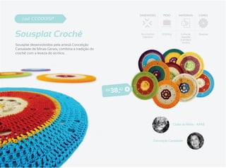 DIMENSÕES      PESO        MATERIAIS     CORES
    cod. CC0001SP


Sousplat Crochê                                                   34 x 0,63cm
                                                                   Diâmetro
                                                                                0,320Kg        Linha de
                                                                                               Algodão
                                                                                              (Camila) e
                                                                                                           Diversas


                                                                                                Acrílico
Sousplat desenvolvidos pela artesã Conceição
Carsalade de Minas Gerais, combina a tradição do
crochê com a leveza do acrílico.




                                                   R$   3 8 ,42




                                                                                          Clube ds Mães - APAE




                                                                           Conceição Carsalade
 