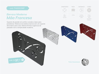 DIMENSÕES       PESO     MATERIAIS     CORES
    cod. PH0002MF


Barroco Moderno                                               185 x        320g        Acrílico     Preto


Mão Francesa
                                                              120 x                   cortado a    Cristal
                                                             35 mm                      Laser       Azul
                                                                                                  Vermelho
                                                                                                   Branco

Suporte de parede em acrílico cortado a laser para
prateleiras. Releitura da estética barroca em um suporte
decorativo para casa. Mescla formas orgânicas do
passado com a simplicidade moderna.




   o pa r R $   3 7 ,61                                                Pedro Nascimento
 