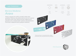 DIMENSÕES          PESO    MATERIAIS    CORES
    cod. PH0001AR


Barroco Moderno                                                                             300 x           500g      Acrílico     Preto


Arara
                                                                                             120 x                   cortado a    Cristal
                                                                                            35 mm                      Laser       Azul
                                                                                                                                 Vermelho
                                                                                                                                  Branco

Arara e suporte em acrílico cortado a laser para
prateleira. Releitura da estética barroca em um suporte
decorativo para casa. Mescla formas orgânicas do
passado com a simplicidade moderna. Extremamente
funcional e adaptável para qualquer ambiente.




                                                          o par R$   6 2 ,11

                                                           *Tubo não incluso. O consumidor deve comprar
                                                           do tamanho mais conveniente para seu ambiente.




                                                                                                       Pedro Nascimento
 