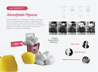 DIMENSÕES   PESO        MATERIAIS    CORES
    cod. SX0002PI


Almofada Pipoca                                            400 x
                                                           400 x
                                                          300mm
                                                                      150g        Tecido e
                                                                                 enchimento
                                                                                              Única



Almofada Pipoca é um produto divertido e inusitado. A
peça tem duas faces que podem ser alternadas pelo
usuário: pode ser como um grão de milho, compacto e
suave, ou uma pipoca, maior e muito macia. O produto é
vencedor do XI Prêmio House & Gift de Design na
categoria Acessórios de Decoração.




       R$   3 8 ,80                                                  Sílvia Xavier




                                                                             Déborah Araújo




                                                           Rafael Von Rondon Gomes
 