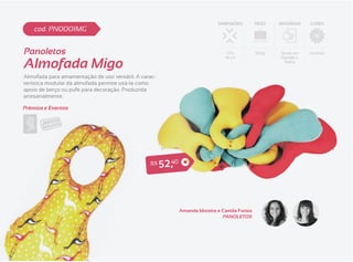 DIMENSÕES         PESO   MATERIAIS   CORES
    cod. PN0001MG


Panoletos                                                                          63 x          500g   Tecido em   Diversas


Almofada Migo
                                                                                  34 cm                 Algodão e
                                                                                                          Malha



Almofada para amamentação de uso versátil. A carac-
terística modular da almofada permite usá-la como
apoio de berço ou pufe para decoração. Produzida
artesanalmente.

Prêmios e Eventos




                                                R$    5 2 ,40



                                                                Amanda Moreira e Camila Fortes
                                                                                 PANOLETOS
 