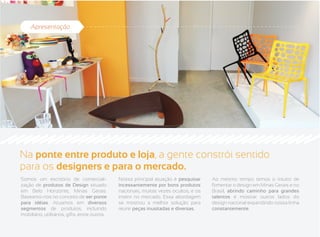 Apresentação




Na ponte entre produto e loja, a gente constrói sentido
para os designers e para o mercado.
Somos um escritório de comerciali-              Nossa principal atuação é pesquisar     Ao mesmo tempo temos o intuito de
zação de produtos de Design situado             incessantemente por bons produtos       fomentar o design em Minas Gerais e no
em Belo Horizonte, Minas Gerais.                nacionais, muitas vezes ocultos, e os   Brasil, abrindo caminho para grandes
Baseamo-nos no conceito de ser ponte            inserir no mercado. Essa abordagem      talentos e mostrar outros lados do
para idéias. Atuamos em diversos                se mostrou a melhor solução para        design nacional expandindo nossa linha
segmentos de produtos, incluindo                reunir peças inusitadas e diversas.     constantemente.
mobiliário, utilitários, gifts, entre outros.
 