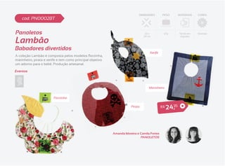 DIMENSÕES        PESO           MATERIAIS   CORES
    cod. PN0002BT


Panoletos                                                                        26 x         67g           Tecido em   Diversas


Lambão
                                                                                29 cm                        Algodão




Babadores divertidos
                                                                                    Xerife

marinheiro, pirata e xerife e tem como principal objetivo
um adorno para o bebê. Produção artesanal.

Eventos



                                                                                   Marinheiro


                         Florzinha

                                                                       Pirata                R$   2 4 ,35


                                                            Amanda Moreira e Camila Fortes
                                                                             PANOLETOS
 