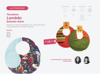 DIMENSÕES         PESO   MATERIAIS     CORES
    cod. PN0002BD


Panoletos                                                                        24 x          20g     Tecido em    Diversas


Lambão
                                                                                24 cm                    Algodão
                                                                                                        com forro
                                                                                                        em tecido
                                                                                                      impermeável
Babador diário
Babador em tecido estampados com o verso em tecido
impermeabilizado. Produção artesanal.

Eventos




                                                     R$   1 9 ,49




                                                              Amanda Moreira e Camila Fortes
                                                                               PANOLETOS
 