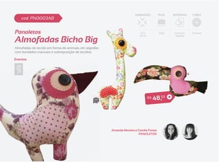 DIMENSÕES          PESO   MATERIAIS   CORES
    cod. PN0003AB


Panoletos                                                                40 x           250g   Tecido em   Diversas


Almofadas Bicho Big
                                                                        30 cm                   Algodão




Almofadas de tecido em forma de animais, em algodão
com bordados manuais e sobreposição de tecidos.

Eventos




                                                                                R$   4 8 ,53




                                                      Amanda Moreira e Camila Fortes
                                                                       PANOLETOS
 