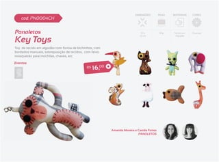 DIMENSÕES         PESO   MATERIAIS   CORES
    cod. PN0004CH


Panoletos                                                                     10 x         20g    Tecido em   Diversas


Key Toys
                                                                             12 cm                 Algodão




Toy de tecido em algodão com forma de bichinhos, com
bordados manuais, sobreposição de tecidos, com feixo
mosquetão para mochilas, chaves, etc.

Eventos
                                           R$   1 6 ,00




                                                          Amanda Moreira e Camila Fortes
                                                                           PANOLETOS
 