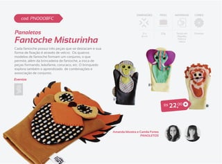 DIMENSÕES         PESO      MATERIAIS   CORES
    cod. PN0008FC


Panoletos                                                                  21 x          20g       Tecido em   Diversas


Fantoche Misturinha
                                                                          16 cm                     Algodão,
                                                                                                    Feltro e
                                                                                                     Velcro


Cada fantoche possui três peças que se destacam e sua

modelos de fantoche formam um conjunto, o que
permite, além da brincadeira de fantoche, a troca de
peças formando, leãofante, corucaco, etc. O brinquedo
explora também o aprendizado de combinações e
associação de conjunto.
Eventos




                                                                                           R$   2 2 ,00



                                                        Amanda Moreira e Camila Fortes
                                                                         PANOLETOS
 
