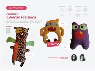DIMENSÕES         PESO   MATERIAIS    CORES
    cod. PN0006CP


Panoletos                                                               40 x          230g   Tecidos em   Diversas


Coleção Preguiça
                                                                       30 cm                  algodão,
                                                                                              malha ou
                                                                                             atoalhado


Almofadas de tecido em algodão, malha ou atoalhado
com bordados manuais e sobreposição de tecidos.                         Ully

Eventos




                                                     R$   5 6 ,94


                            Pavoratti
                                                     Amanda Moreira e Camila Fortes
                                                                      PANOLETOS
 