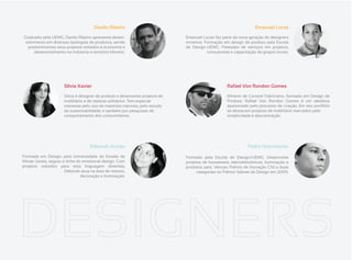 Danilo Ribeiro                                                               Emanuel Lucas
Graduado pela UEMG, Danilo Ribeiro apresenta desen-                           Emanuel Lucas faz parte da nova geração de designers
 volvimento em diversas tipologias de produtos, sendo                         mineiros. Formação em design de produto pela Escola
  predominantes seus projetos voltados à economia e                           de Design-UEMG. Prestador de serviços em projetos,
      desenvolvimento na indústria e território Mineiro.                                 consultorias e capacitação de grupos locais.




                      Sílvia Xavier                                                                 Rafael Von Rondon Gomes

                      Silvia é designer de produto e desenvolve projetos de                         Mineiro de Coronel Fabriciano, formado em Design de
                      mobiliário e de objetos utilitários. Tem especial                             Produto, Rafael Von Rondon Gomes é um idealista
                      interesse pelo uso de materiais naturais, pelo estudo                         apaixonado pelo processo de criação. Em seu portfólio
                      da sustentabilidade, e também por pesquisas de                                se destacam projetos de mobiliário marcados pela
                      comportamento dos consumidores.                                               simplicidade e descontração.




                                    Déborah Araújo                                                             Pedro Nascimento

Formada em Design, pela Universidade do Estado de                             Formado pela Escola de Design/UEMG. Desenvolve
Minas Gerais, seguiu a linha do emotional design. Com                         projetos de houseware, eletroeletrônicos, iluminação e
projetos voltados para esta linguagem divertida,                              produtos pets. Venceu Prêmio de Inovação CNI e duas
                      Déborah atua na área de móveis,                               categorias no Prêmio Sebrae de Design em 2009.
                               decoração e iluminação.
 