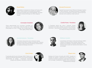 Daniel Bahia                                                                 Daniele Drummond

                      Daniel Bahia é Graduado em Design de Produto pela                            Daniele Drummond Artista Plástica & Designer. Explora
                      UEMG. Possui histórico em projetos de móveis e                               o “fazer artesanal”, com peças exclusivas e inusitadas
                      pesquisa em design para sustentabilidade. Vencedor                           com marca reconhecida no mercado. Associa técnicas
                      do Prêmio Sebrae de Design em 2010 categoria                                 diversas como cerâmica, renda e pintura.
                      móveis.




                              Conceição Carsalade                                                     Camila Fortes - Panoletos

Peças desenvolvidas por Conceição Carsalade em                                A Panoletos abusa das cores e texturas criando
parceria com a associação Clube de Mães da APAE                               acessórios que aliam o design ao artesanato. Produtos
(Associação de Pais e Amigos dos Excepcionais) de                             divertidos e genuinamente brasileiros, transformados
                         Sete Lagoas, Minas Gerais.                                                em objetos de design emocional.




                      Amanda Moreira - Panoletos                                                     Matheus Lazarini

                      A Panoletos abusa das cores e texturas criando                                 Cursa Design de Produto na Escola de Design-UEMG.
                      acessórios que aliam o design ao artesanato. Produtos                          Trabalha na empresa Notus Design. Desenvolve
                      divertidos e genuinamente brasileiros, transformados                           projetos de mobiliário e utensílios domésticos. Tem
                      em objetos de design emocional.                                                interesse pelo estudo de materiais alternativos e novas
                                                                                                     tecnologias.




                                        Carol Araújo                                                                 Sérgio Júnio

É graduada pela Escola de Design-UEMG. Dedica-se ao                           Designer de Produto formado pela UEMG. Atuação na
estudo de materiais alternativos e de novas tecnologias                       inserção do design e ergonomia em produtos para a
relacionadas ao design.        Atualmente desenvolve                          indústria moveleira, pesquisas e aplicação da biomimé-
         projetos de mobiliário, utensílios e decoração.
                                                                                                           independente de design.
                                                       .
 