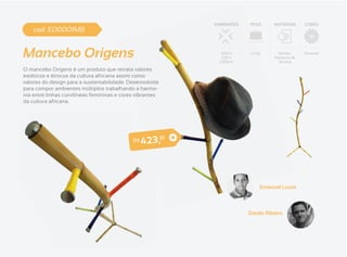DIMENSÕES   PESO       MATERIAIS     CORES
    cod. ED0001MB


Mancebo Origens                                                   1650 x
                                                                   530 x
                                                                 530mm
                                                                            1,3 Kg      Bambu,
                                                                                      Resíduos de
                                                                                        Tecidos
                                                                                                    Diversas



O mancebo Origens é um produto que retrata valores
estéticos e étnicos da cultura africana assim como
valores do design para a sustentabilidade. Desenvolvida
para compor ambientes múltiplos trabalhando a harmo-
nia entre linhas curvilíneas femininas e cores vibrantes
da cultura africana.




                                                  4 2 3 ,8
                                                           1
                                             R$




                                                                                 Emanuel Lucas



                                                                           Danilo Ribeiro
 