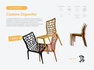 DIMENSÕES   PESO      MATERIAIS       CORES
    cod. SJ0001CO


Cadeira Organika                                             53 x
                                                             56 x
                                                            82cm
                                                                      1.4Kg       Alumínio
                                                                                fundido com
                                                                                   pintura
                                                                                                Laranja
                                                                                                Amarelo
                                                                                                 Preto
                                                                                eletrostática
A cadeira Orgânika busca referência na biomimética e
inspiração na estrutura interna dos ossos, com objetivo
de obter a resistência requisitada utilizando-se o
mínimo de material possível. Como resultado, temos um
móvel mais leve e aplicável a diversos ambientes.




    R$        ,
         2 9 474




                                                                       Sérgio Júnio
 