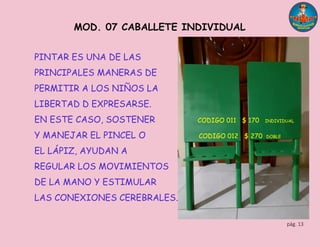 pág. 13
MOD. 07 CABALLETE INDIVIDUAL
PINTAR ES UNA DE LAS
PRINCIPALES MANERAS DE
PERMITIR A LOS NIÑOS LA
LIBERTAD D EXPRESARSE.
EN ESTE CASO, SOSTENER CODIGO 011 $ 170 INDIVIDUAL
Y MANEJAR EL PINCEL O CODIGO 012 $ 270 DOBLE
EL LÁPIZ, AYUDAN A
REGULAR LOS MOVIMIENTOS
DE LA MANO Y ESTIMULAR
LAS CONEXIONES CEREBRALES.
 