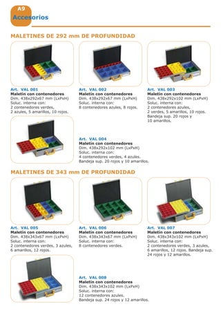 A9A9A9
MALETINES DE 292 mm DE PROFUNDIDAD
MALETINES DE 343 mm DE PROFUNDIDAD
Accesorios
Art. VAL 001
Maletín con contenedores
Dim. 438x292x67 mm (LxPxH)
Soluc. interna con:
2 contenedores verdes,
2 azules, 5 amarillos, 10 rojos.
Art. VAL 002
Maletín con contenedores
Dim. 438x292x67 mm (LxPxH)
Soluc. interna con:
8 contenedores azules, 8 rojos.
Art. VAL 005
Maletín con contenedores
Dim. 438x343x67 mm (LxPxH)
Soluc. interna con:
2 contenedores verdes, 3 azules,
6 amarillos, 12 rojos.
Art. VAL 006
Maletín con contenedores
Dim. 438x343x67 mm (LxPxH)
Soluc. interna con:
8 contenedores verdes.
Art. VAL 007
Maletín con contenedores
Dim. 438x343x102 mm (LxPxH)
Soluc. interna con:
2 contenedores verdes, 3 azules,
6 amarillos, 12 rojos. Bandeja sup.
24 rojos y 12 amarillos.
Art. VAL 003
Maletín con contenedores
Dim. 438x292x102 mm (LxPxH)
Soluc. interna con:
2 contenedores azules,
2 verdes, 5 amarillos, 10 rojos.
Bandeja sup. 20 rojos y
10 amarillos.
Art. VAL 004
Maletín con contenedores
Dim. 438x292x102 mm (LxPxH)
Soluc. interna con:
4 contenedores verdes, 4 azules.
Bandeja sup. 20 rojos y 10 amarillos.
Art. VAL 008
Maletín con contenedores
Dim. 438x343x102 mm (LxPxH)
Soluc. interna con:
12 contenedores azules.
Bandeja sup. 24 rojos y 12 amarillos.
 