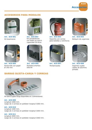 A10
Kit lavamanos
Kit barra sujeta-carga disponibles en 3 dimensiones:
Art. ACS 009
Longitud 1000 mm.
Juego de 2 correas en poliéster longitud 3260 mm.
Art. ACS 010
Longitud 1500 mm.
Juego de 2 correas en poliéster longitud 3260 mm.
Art. ACS 011
Longitud 2000 mm.
Juego de 2 correas en poliéster longitud 3260 mm.
Botiquín de urgencias
Art. ACS 004
Portarrollo con papel
Ø 140 mm
Art. ACS 005
Portaerosoles
Art. ACS 007
Soportes sujeta
cables de aluminio
pintado
Art. ACS 008
Portadocumentos
DIN A4
Art. ACS 006
Art. ACS 001
Kit portabidones
con bidón en hierro
capacidad 20 litros
Art. ACS 002
Soportes con correa
para botellas y extintores
Art. ACS 003
Accesorios
ACCESORIOS PARA MODULOS
BARRAS SUJETA-CARGA Y CORREAS
 