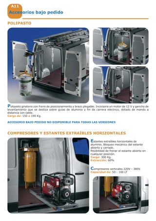 A11
Accesorios bajo pedido
Polipasto giratorio con freno de posicionamiento y brazo plegable. Incorpora un motor de 12 V y gancho de
levantamiento que se desliza sobre guías de aluminio y fin de carrera eléctrico, dotado de mando a
distancia con cable.
Carga de: 150 a 190 Kg.
ACCESORIO BAJO PEDIDO NO DISPONIBLE PARA TODAS LAS VERSIONES
POLIPASTO
COMPRESORES Y ESTANTES EXTRAÍBLES HORIZONTALES
Estantes extraíbles horizontales de
aluminio. Bloqueo mecánico del estante
abierto y cerrado.
Posibilidad de frenar el estante abierto en
cualquier posición.
Carga: 300 Kg.
Extracción: 60%
Compresores verticales 220V - 380V.
Capacidad de: 50 - 100 LT
 
