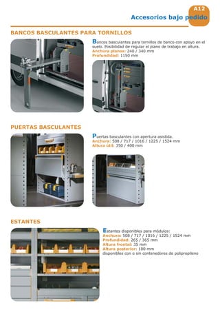 A12
Accesorios bajo pedido
BANCOS BASCULANTES PARA TORNILLOS
PUERTAS BASCULANTES
ESTANTES
Bancos basculantes para tornillos de banco con apoyo en el
suelo. Posibilidad de regular el plano de trabajo en altura.
Anchura planos: 240 / 340 mm
Profundidad: 1150 mm
Puertas basculantes con apertura asistida.
Anchura: 508 / 717 / 1016 / 1225 / 1524 mm
Altura útil: 350 / 400 mm
Estantes disponibles para módulos:
Anchura: 508 / 717 / 1016 / 1225 / 1524 mm
Profundidad: 265 / 365 mm
Altura frontal: 35 mm
Altura posterior: 100 mm
disponibles con o sin contenedores de polipropileno
 
