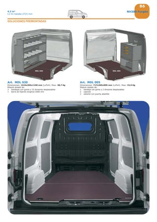 B6
1524
717
MDL 005MDL S30
NV200 Furgón4,2 m3
L1 H1 batalla 2725 mm
Art. MDL S30
Dimensiones: 1524x365x1100 mm (LxPxH). Peso: 38,7 Kg
Módulo dotado de:
3 bandejas con goma y 15 divisores desplazables
1 barra de fijación longitud 2000 mm
Art. MDL 005
Dimensiones: 717x365x900 mm (LxPxH). Peso: 32,9 Kg
Módulo dotado de:
1 bandeja con goma y 2 divisores desplazables
2 cajones
1 estante con puerta abatible
SOLUCIONES PREMONTADAS
 