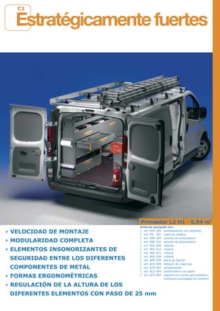 C1
Primastar L2 H1 - 5,94 m3
› VELOCIDAD DE MONTAJE
› MODULARIDAD COMPLETA
› ELEMENTOS INSONORIZANTES DE
SEGURIDAD ENTRE LOS DIFERENTES
COMPONENTES DE METAL
› FORMAS ERGONOMÉTRICAS
› REGULACIÓN DE LA ALTURA DE LOS
DIFERENTES ELEMENTOS CON PASO DE 25 mm
Estratégicamentefuertes
Vehículo equipado con:
1 art. POS 205 portaescaleras (sin escalera)
1 art. PIL 207 suelo de madera
1 art. PAN 204 paneles de polipropileno
1 art. PAR 202 paneles de polipropileno
1 art. MDL 008 módulo
1 art. MDL 010 módulo
1 art. MDL 012 módulo
1 art. MDL 038 módulo
1 art. SFM 300 barra de fijación
1 art. ACS 004 botiquín de urgencias
2 art. ACS 007 portaerosoles
1 art. ACS 005 portarrodillos con papel
1 art. ACS 003 soporte con correa para botellas y
extintores (entregado sin extintor)
 
