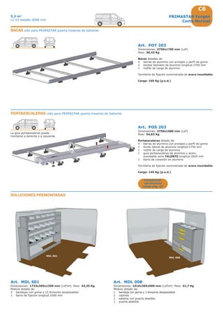 C6
1733
1016
MDL 008
MDL S01
PRIMASTAR Furgón
Corta Normal
5,2 m3
L1 H1 batalla 3098 mm
Art. POT 203
Dimensiones: 2750x1700 mm (LxP)
Peso: 30,42 Kg
Bacas dotadas de:
4 barras de aluminio con anclajes y perfil de goma
2 bordes laterales de aluminio longitud 2750 mm
1 rodillo de carga de aluminio
Tornillería de fijación suministrada de acero inoxidable.
Carga: 169 Kg (p.u.d.)
Art. POS 203
Dimensiones: 2750x1680 mm (LxP)
Peso: 54,83 Kg
Portaescaleras dotado de:
4 barras de aluminio con anclajes y perfil de goma
1 bordo lateral de aluminio longitud 2750 mm
1 rodillo de carga de aluminio
1 guia portaescaleras de aluminio y acero
inoxidable serie TALENTO longitud 2650 mm
1 barra de conexión en aluminio
Tornillería de fijación suministrada de acero inoxidable.
Carga: 145 Kg (p.u.d.)
La guia portaescaleras puede
montarse a derecha o a izquierda
Art. MDL S01
Dimensiones: 1733x365x1200 mm (LxPxH). Peso: 43,25 Kg
Módulo dotado de:
3 bandejas con goma y 15 divisores desplazables
1 barra de fijación longitud 2500 mm
Art. MDL 008
Dimensiones: 1016x365x900 mm (LxPxH). Peso: 41,7 Kg
Módulo dotado de:
1 bandeja con goma y 3 divisores desplazables
2 cajones
1 estante con puerta abatible
1 puerta abatible
SOLUCIONES PREMONTADAS
BACAS sólo para PRIMASTAR puerta traseras de batiente
PORTAESCALERAS sólo para PRIMASTAR puerta traseras de batiente
Característi-
cas técnicas
véase pág. A7
 