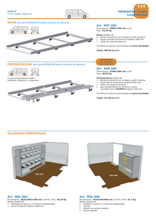 C14
2032
MDL S02
MDL 008
1016
PRIMASTAR Furgón
Larga Normal
5,94 m3
L2 H1 batalla 3498 mm
Art. MDL S02
Dimensiones: 2032x365x1200 mm (LxPxH). Peso: 46,35 Kg
Módulo dotado de:
3 bandejas con goma y 15 divisores desplazables
1 barra de fijación longitud 3000 mm
Art. MDL 008
Dimensiones: 1016x365x900 mm (LxPxH). Peso: 41,7 Kg
Módulo dotado de:
1 bandeja con goma y 3 divisores desplazables
2 cajones
1 estante con puerta abatible
1 puerta abatible
SOLUCIONES PREMONTADAS
Art. POT 205
Dimensiones: 3000x1700 mm (LxP)
Peso: 32,26 Kg
Bacas dotadas de:
4 barras de aluminio con anclajes y perfil de goma
2 bordes laterales de aluminio longitud 3000 mm
1 rodillo de carga de aluminio
Tornillería de fijación suministrada de acero inoxidable.
Carga: 168 Kg (p.u.d.)
BACAS sólo para PRIMASTAR puerta traseras de batiente
PORTAESCALERAS sólo para PRIMASTAR puerta traseras de batiente
Art. POS 205
Dimensiones: 3240x1680 mm (LxP)
Peso: 58,35 Kg
Portaescaleras dotado de:
4 barras de aluminio con anclajes y perfil de goma
1 bordo lateral de aluminio longitud 3000 mm
1 rodillo de carga de aluminio
1 guia portaescaleras de aluminio y acero
inoxidable serie TALENTO longitud 3240 mm
Tornillería de fijación suministrada de acero inoxidable.
Carga: 141 Kg (p.u.d.)
La guia portaescaleras puede
montarse a derecha o a izquierda
Característi-
cas técnicas
véase pág. A7
 