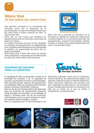 A3A3A3
PROFESIONALIDAD EN MOVIMIENTO
Una atención constante a la orientación del
mercado, junto con la búsqueda de la
personalización, ha sido la estrategia exitosa que
dio como fruto la última creación de Fami: la
marca Store Van.
Store Van es una marca que identifica los
equipamientos para los vehículos comerciales de
todas las marcas.
El cuidado minucioso con que se han diseñado
los módulos de equipamiento y la adaptabilidad
a las múltiples personalizaciones han demostrado
la calidad y la superioridad de Store Van en
todos sus detalles.
Dicho éxito situó a Store Van entre las marcas
más prestigiosas y requeridas por los fabricantes
de vehículos comerciales internacionales.
Store Van fue la primera en introducir en el
mercado un método de instalación original que
no prevé taladros en la carrocería para fijar los
equipamientos, asegura funcionalidad, calidad,
robustez y diseño a los simples profesionales así
como a las grandes flotas.
Store Van
ES UNA MARCA DEL GRUPO FAMI
SISTEMAS DE CALIDAD
PARA LA LOGÍSTICA
La estrategia de Fami se desarrolla a través de la
ductilidad del producto y de la capacidad de
convertir sus proyectos en únicos y personalizados.
Esto permitió estudiar sistemas de equipamiento
que satisfagan todas las exigencias de los clientes,
gracias a procesos industriales modernos.
Fami es una de las empresas líderes del sector que
trata los productos de equipamiento industrial,
dando prioridad a la tecnología, a la sensibilidad, al
diseño y firmando cada uno de sus productos,
confirmándose como una gran empresa en equili-
brio perfecto entre tecnología y corazón.
Fami se caracteriza por la alta tecnología y las
soluciones originales, tales como el almacena-
miento industrial, las estaciones de trabajo y los
sistemas conductivos para la industria electrónica.
Todas soluciones modernas que permiten una
gran capacidad de aplicaciones y de diversifica-
ciones. Creadas para que Fami se convierta en el
líder de su sector en lo que se refiere a
competencia y competitividad.
 