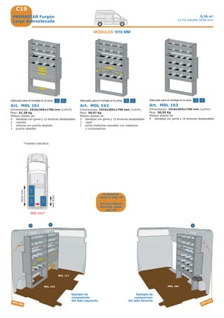 C19
5 55 3 33
MDL 162
3
MDL 164
52
SFM 300
MDL 117
SFM 150
10161016
1016
3
2
5
800 mm*
1016mm
2032mm
*medida indicativa
PRIMASTAR Furgón
Larga Sobreelevada
8,36 m3
L2 H2 batalla 3498 mm
Art. MDL 161
Dimensiones: 1016x365x1700 mm (LxPxH)
Peso: 61,38 Kg
Módulo dotado de:
4 bandejas con goma y 12 divisores desplazables
2 cajones
1 estante con puerta abatible
1 puerta abatible
Adecuado para el montaje en la zona: Adecuado para el montaje en la zona:
Art. MDL 163
Dimensiones: 1016x365x1700 mm (LxPxH)
Peso: 50,55 Kg
Módulo dotado de:
6 bandejas con goma y 18 divisores desplazables
Adecuado para el montaje en la zona:
MÓDULOS 1016 MM
Ejemplo de
composición
del lado izquierdo
Ejemplo de
composición
del lado derecho
Art. MDL 162
Dimensiones: 1016x365x1700 mm (LxPxH)
Peso: 58,07 Kg
Módulo dotado de:
5 bandejas con goma y 15 divisores desplazables
1 cajón
1 porta-maletines extraíble con maletines
y contenedores
Accesorios
véase la pág. A9
Características
técnicas véase
pág. A5
 