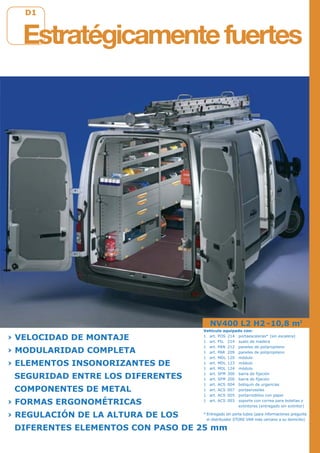 D1D1
NV400 L2 H2 -10,8 m3
› VELOCIDAD DE MONTAJE
› MODULARIDAD COMPLETA
› ELEMENTOS INSONORIZANTES DE
SEGURIDAD ENTRE LOS DIFERENTES
COMPONENTES DE METAL
› FORMAS ERGONOMÉTRICAS
› REGULACIÓN DE LA ALTURA DE LOS
DIFERENTES ELEMENTOS CON PASO DE 25 mm
Estratégicamentefuertes
Vehículo equipado con:
1 art. POS 214 portaescaleras* (sin escalera)
1 art. PIL 214 suelo de madera
1 art. PAN 212 paneles de polipropileno
1 art. PAR 209 paneles de polipropileno
1 art. MDL 120 módulo
1 art. MDL 123 módulo
1 art. MDL 124 módulo
1 art. SFM 300 barra de fijación
1 art. SFM 200 barra de fijación
1 art. ACS 004 botiquín de urgencias
1 art. ACS 007 portaerosoles
1 art. ACS 005 portarrodillos con papel
1 art. ACS 003 soporte con correa para botellas y
extintores (entregado sin extintor)
* Entregado sin porta tubos (para informaciones pregunte
el distribuidor STORE VAN más cercano a su domicilio)
 