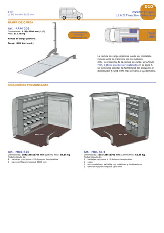 D10
1733 1225
717
RAM
203
2032
MDL S20 MDL S14
1016
3
5
2
NV400 Furgón
L1 H2 Tracción delantera
9 m3
L1 H2 batalla 3182 mm
La rampa de carga giratoria puede ser instalada
incluso ante la presencia de los módulos.
Ante la presencia de la rampa de carga, el artículo
MDL 118 no puede ser instalado en la zona 5.
Se aconseja solicitar la factibilidad del proyecto al
distribuidor STORE VAN más cercano a su domicilio.
Art. RAM 203
Dimensiones: 1250x2500 mm (LxP)
Peso: 112,25 Kg
Rampa de carga giratoria.
Carga: 1000 Kg (p.u.d.)
RAMPA DE CARGA
Características
técnicas
véase pág. A8
SOLUCIONES PREMONTADAS
Art. MDL S20
Dimensiones: 2032x365x1700 mm (LxPxH). Peso: 60,15 Kg
Módulo dotado de:
4 bandejas con goma y 20 divisores desplazables
1 barra de fijación longitud 3000 mm
Art. MDL S14
Dimensiones: 1016x365x1700 mm (LxPxH) Peso: 63,35 Kg
Módulo dotado de:
5 bandejas con goma y 15 divisores desplazables
1 cajón
1 porta-maletines extraíble con maletines y contenedores
1 barra de fijación longitud 1500 mm
 