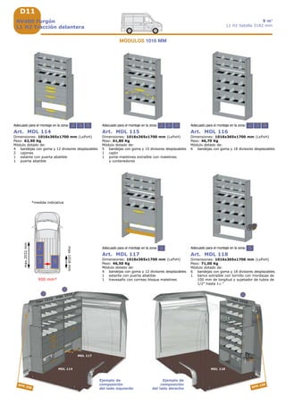 D11
950 mm*
2
2 3 5 2 3 52 3 5
5
max 1016 max 1016
MDL 114
MDL 117
3
MDL 118
5
max 1016
SFM 250 SFM 150
2
3 5
2
max1016mm
max2032mm
NV400 Furgón
L1 H2 Tracción delantera
9 m3
L1 H2 batalla 3182 mm
*medida indicativa
Art. MDL 117
Dimensiones: 1016x365x1700 mm (LxPxH)
Peso: 46,50 Kg
Módulo dotado de:
4 bandejas con goma y 12 divisores desplazables
1 estante con puerta abatible
1 travesaño con correas bloqua maletines
Adecuado para el montaje en la zona:
Art. MDL 114
Dimensiones: 1016x365x1700 mm (LxPxH)
Peso: 62,90 Kg
Módulo dotado de:
4 bandejas con goma y 12 divisores desplazables
2 cajones
1 estante con puerta abatible
1 puerta abatible
Adecuado para el montaje en la zona:
Art. MDL 115
Dimensiones: 1016x365x1700 mm (LxPxH)
Peso: 61,80 Kg
Módulo dotado de:
5 bandejas con goma y 15 divisores desplazables
1 cajón
1 porta-maletines extraíble con maletines
y contenedores
Adecuado para el montaje en la zona:
Art. MDL 116
Dimensiones: 1016x365x1700 mm (LxPxH)
Peso: 46,70 Kg
Módulo dotado de:
6 bandejas con goma y 18 divisores desplazables
Adecuado para el montaje en la zona:
MÓDULOS 1016 MM
Art. MDL 118
Dimensiones: 1016x365x1700 mm (LxPxH)
Peso: 71,00 Kg
Módulo dotado de:
6 bandejas con goma y 18 divisores desplazables
1 banco extraíble con tornillo con mordazas de
100 mm de longitud y sujetador de tubos de
1/2” hasta 1½ “
Adecuado para el montaje en la zona:
Ejemplo de
composición
del lado izquierdo
Ejemplo de
composición
del lado derecho
 