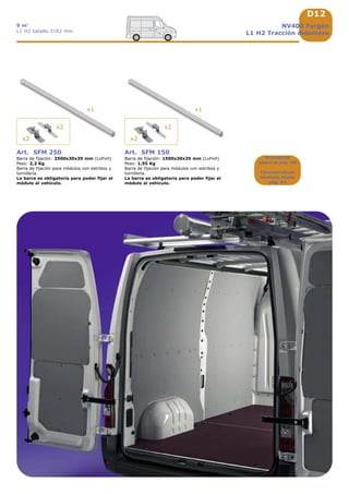 D12
x2 x2
x2 x2
x1 x1
NV400 Furgón
L1 H2 Tracción delantera
9 m3
L1 H2 batalla 3182 mm
Accesorios
véase la pág. A9
Características
técnicas véase
pág. A5
Art. SFM 250
Barra de fijación: 2500x30x35 mm (LxPxH)
Peso: 2,2 Kg
Barra de fijación para módulos con estribos y
tornillería.
La barra es obligatoria para poder fijar el
módulo al vehículo.
Art. SFM 150
Barra de fijación: 1500x30x35 mm (LxPxH)
Peso: 1,55 Kg
Barra de fijación para módulos con estribos y
tornillería.
La barra es obligatoria para poder fijar el
módulo al vehículo.
 