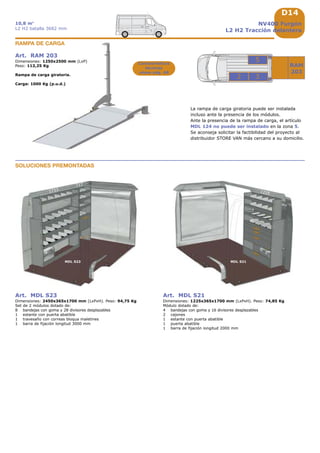 D14
1733
MDL S23 MDL S21
1225
717
RAM
203
3
5
2
NV400 Furgón
L2 H2 Tracción delantera
10,8 m3
L2 H2 batalla 3682 mm
La rampa de carga giratoria puede ser instalada
incluso ante la presencia de los módulos.
Ante la presencia de la rampa de carga, el artículo
MDL 124 no puede ser instalado en la zona 5.
Se aconseja solicitar la factibilidad del proyecto al
distribuidor STORE VAN más cercano a su domicilio.
Art. RAM 203
Dimensiones: 1250x2500 mm (LxP)
Peso: 112,25 Kg
Rampa de carga giratoria.
Carga: 1000 Kg (p.u.d.)
RAMPA DE CARGA
Características
técnicas
véase pág. A8
Art. MDL S23
Dimensiones: 2450x365x1700 mm (LxPxH). Peso: 94,75 Kg
Set de 2 módulos dotado de:
8 bandejas con goma y 28 divisores desplazables
1 estante con puerta abatible
1 travesaño con correas bloqua maletines
1 barra de fijación longitud 3000 mm
Art. MDL S21
Dimensiones: 1225x365x1700 mm (LxPxH). Peso: 74,85 Kg
Módulo dotado de:
4 bandejas con goma y 16 divisores desplazables
2 cajones
1 estante con puerta abatible
1 puerta abatible
1 barra de fijación longitud 2000 mm
SOLUCIONES PREMONTADAS
 