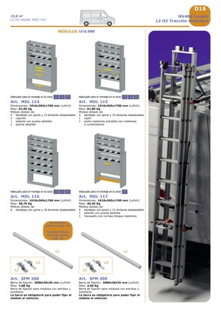 D16
2 3 5 2
2 3 5 2 3 5
x2
x2
x1
x2
x2
x1
NV400 Furgón
L2 H2 Tracción delantera
10,8 m3
L2 H2 batalla 3682 mm
Accesorios
véase la pág. A9
Características
técnicas véase
pág. A5
Art. MDL 116
Dimensiones: 1016x365x1700 mm (LxPxH)
Peso: 46,70 Kg
Módulo dotado de:
6 bandejas con goma y 18 divisores desplazables
Adecuado para el montaje en la zona:
Art. MDL 117
Dimensiones: 1016x365x1700 mm (LxPxH)
Peso: 46,50 Kg
Módulo dotado de:
4 bandejas con goma y 12 divisores desplazables
1 estante con puerta abatible
1 travesaño con correas bloqua maletines
Adecuado para el montaje en la zona:
Art. MDL 114
Dimensiones: 1016x365x1700 mm (LxPxH)
Peso: 62,90 Kg
Módulo dotado de:
4 bandejas con goma y 12 divisores desplazables
2 cajones
1 estante con puerta abatible
1 puerta abatible
Adecuado para el montaje en la zona:
Art. MDL 115
Dimensiones: 1016x365x1700 mm (LxPxH)
Peso: 61,80 Kg
Módulo dotado de:
5 bandejas con goma y 15 divisores desplazables
1 cajón
1 porta-maletines extraíble con maletines
y contenedores
Adecuado para el montaje en la zona:
Art. SFM 300
Barra de fijación: 3000x30x35 mm (LxPxH)
Peso: 2,60 Kg
Barra de fijación para módulos con estribos y
tornillería.
La barra es obligatoria para poder fijar el
módulo al vehículo.
Art. SFM 200
Barra de fijación: 2000x30x35 mm (LxPxH)
Peso: 1,88 Kg
Barra de fijación para módulos con estribos y
tornillería.
La barra es obligatoria para poder fijar el
módulo al vehículo.
MÓDULOS 1016 MM
 