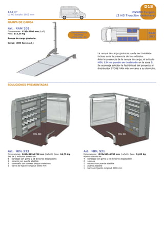 D18
RAM
203
3
5
2
1733
MDL S23 MDL S21
1225
717
NV400 Furgón
L2 H3 Tracción delantera
12,3 m3
L2 H3 batalla 3682 mm
Art. RAM 203
Dimensiones: 1250x2500 mm (LxP)
Peso: 112,25 Kg
Rampa de carga giratoria.
Carga: 1000 Kg (p.u.d.)
RAMPA DE CARGA
Características
técnicas
véase pág. A8
La rampa de carga giratoria puede ser instalada
incluso ante la presencia de los módulos.
Ante la presencia de la rampa de carga, el artículo
MDL 124 no puede ser instalado en la zona 5.
Se aconseja solicitar la factibilidad del proyecto al
distribuidor STORE VAN más cercano a su domicilio.
Art. MDL S23
Dimensiones: 2450x365x1700 mm (LxPxH). Peso: 94,75 Kg
Set de 2 módulos dotado de:
8 bandejas con goma y 28 divisores desplazables
1 estante con puerta abatible
1 travesaño con correas bloqua maletines
1 barra de fijación longitud 3000 mm
Art. MDL S21
Dimensiones: 1225x365x1700 mm (LxPxH). Peso: 74,85 Kg
Módulo dotado de:
4 bandejas con goma y 16 divisores desplazables
2 cajones
1 estante con puerta abatible
1 puerta abatible
1 barra de fijación longitud 2000 mm
SOLUCIONES PREMONTADAS
 