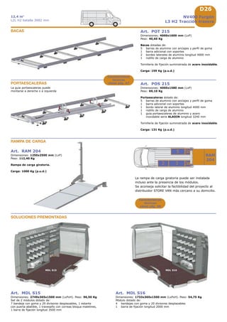 D26
1733
MDL S15 MDL S16
1733
1016
32
RAM
204
5
3a
5b
Características
técnicas
véase pág. A8
NV400 Furgón
L3 H2 Tracción trasera
12,4 m3
L2L H2 batalla 3682 mm
Art. RAM 204
Dimensiones: 1250x2500 mm (LxP)
Peso: 112,40 Kg
Rampa de carga giratoria.
Carga: 1000 Kg (p.u.d.)
RAMPA DE CARGA
SOLUCIONES PREMONTADAS
Art. MDL S15
Dimensiones: 2749x365x1500 mm (LxPxH). Peso: 96,50 Kg
Set de 2 módulos dotado de:
7 bandeja con goma y 29 divisores desplazables, 1 estante
con puerta abatible, 1 travesaño con correas bloqua maletines,
1 barra de fijación longitud 3500 mm
Art. MDL S16
Dimensiones: 1733x365x1500 mm (LxPxH). Peso: 54,75 Kg
Módulo dotado de:
4 bandejas con goma y 20 divisores desplazables
1 barra de fijación longitud 2000 mm
Art. POT 215
Dimensiones: 4000x1600 mm (LxP)
Peso: 40,60 Kg
Bacas dotadas de:
5 barras de aluminio con anclajes y perfil de goma
1 barra adicional con soportes
2 bordes laterales de aluminio longitud 4000 mm
1 rodillo de carga de aluminio
Tornillería de fijación suministrada de acero inoxidable.
Carga: 159 Kg (p.u.d.)
BACAS
PORTAESCALERAS Art. POS 215
Dimensiones: 4000x1580 mm (LxP)
Peso: 69,10 Kg
Portaescaleras dotado de:
5 barras de aluminio con anclajes y perfil de goma
1 barra adicional con soportes
1 bordo lateral de aluminio longitud 4000 mm
1 rodillo de carga de aluminio
1 guia portaescaleras de aluminio y acero
inoxidable serie ALADIN longitud 3240 mm
Tornillería de fijación suministrada de acero inoxidable.
Carga: 131 Kg (p.u.d.)
La guia portaescaleras puede
montarse a derecha o a izquierda
Características
técnicas
véase pág. A7
La rampa de carga giratoria puede ser instalada
incluso ante la presencia de los módulos.
Se aconseja solicitar la factibilidad del proyecto al
distribuidor STORE VAN más cercano a su domicilio.
 