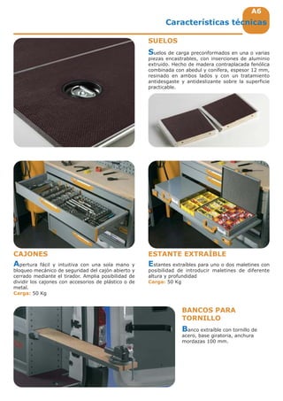 A6A6
Suelos de carga preconformados en una o varias
piezas encastrables, con inserciones de aluminio
extruido. Hecho de madera contraplacada fenólica
combinada con abedul y conífera, espesor 12 mm,
resinado en ambos lados y con un tratamiento
antidesgaste y antideslizante sobre la superficie
practicable.
Estantes extraíbles para uno o dos maletines con
posibilidad de introducir maletines de diferente
altura y profundidad
Carga: 50 Kg
Apertura fácil y intuitiva con una sola mano y
bloqueo mecánico de seguridad del cajón abierto y
cerrado mediante el tirador. Amplia posibilidad de
dividir los cajones con accesorios de plástico o de
metal.
Carga: 50 Kg
Características técnicas
SUELOS
CAJONES ESTANTE EXTRAÍBLE
Banco extraíble con tornillo de
acero, base giratoria, anchura
mordazas 100 mm.
BANCOS PARA
TORNILLO
 
